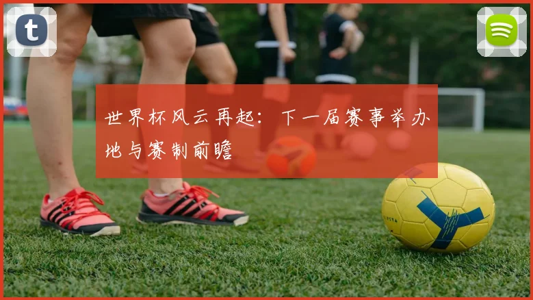 世界杯风云再起：下一届赛事举办地与赛制前瞻