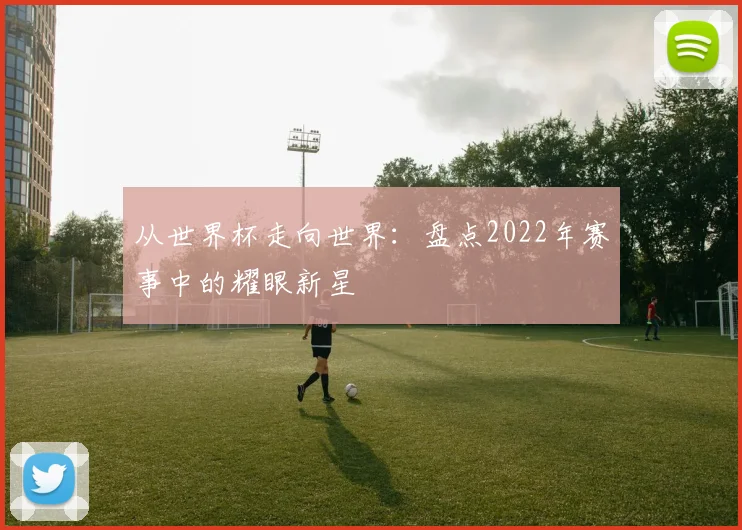 从世界杯走向世界:盘点2022年赛事中的耀眼新星