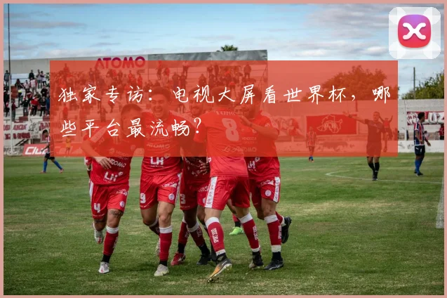 独家专访:电视大屏看世界杯,哪些平台最流畅?