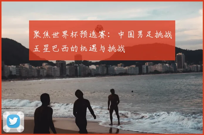 聚焦世界杯预选赛:中国男足挑战五星巴西的机遇与挑战
