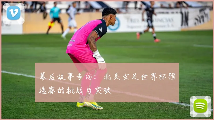 幕后故事专访:北美女足世界杯预选赛的挑战与突破