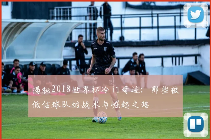 揭秘2018世界杯冷门奇迹：那些被低估球队的战术与崛起之路
