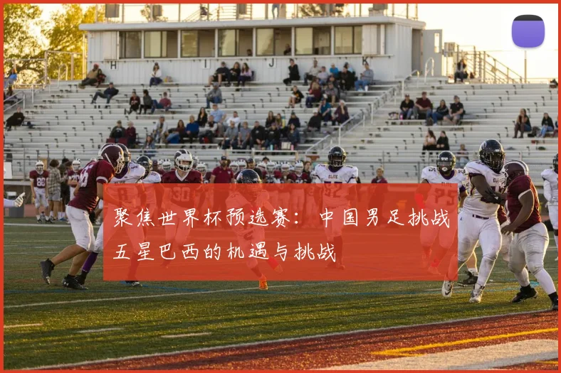 聚焦世界杯预选赛:中国男足挑战五星巴西的机遇与挑战