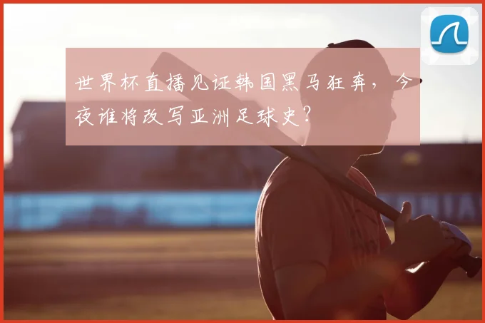 世界杯直播见证韩国黑马狂奔,今夜谁将改写亚洲足球史?