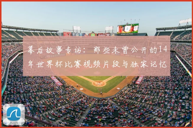 幕后故事专访:那些未曾公开的14年世界杯比赛视频片段与独家记忆